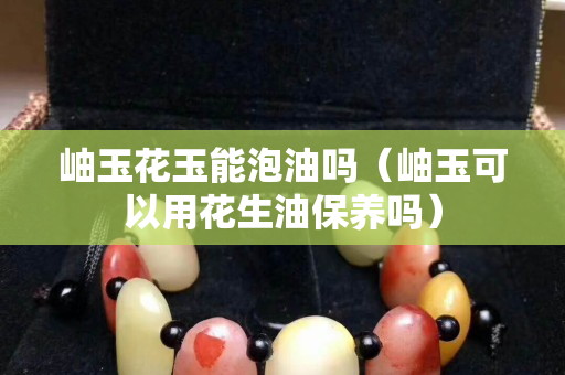 岫玉花玉能泡油吗（岫玉可以用花生油保养吗）