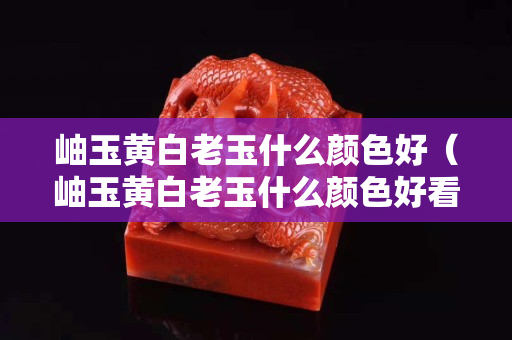 岫玉黄白老玉什么颜色好（岫玉黄白老玉什么颜色好看）