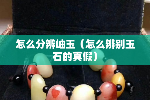 怎么分辨岫玉（怎么辨别玉石的真假）