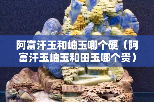 阿富汗玉和岫玉哪个硬（阿富汗玉岫玉和田玉哪个贵）