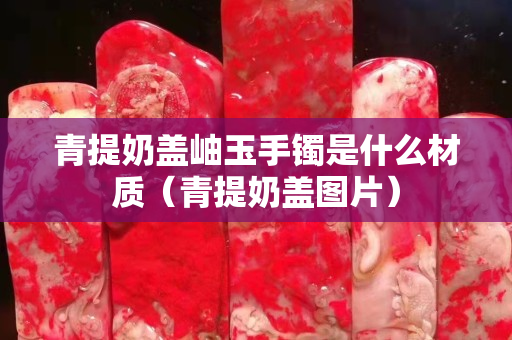 青提奶盖岫玉手镯是什么材质（青提奶盖图片）
