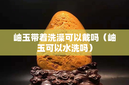 岫玉带着洗澡可以戴吗（岫玉可以水洗吗）