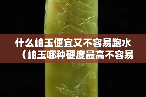 什么岫玉便宜又不容易跑水（岫玉哪种硬度最高不容易跑水）