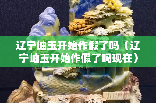 辽宁岫玉开始作假了吗（辽宁岫玉开始作假了吗现在）
