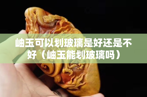 岫玉可以划玻璃是好还是不好（岫玉能划玻璃吗）