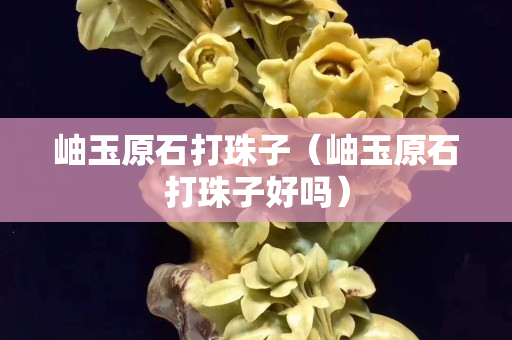 岫玉原石打珠子（岫玉原石打珠子好吗）