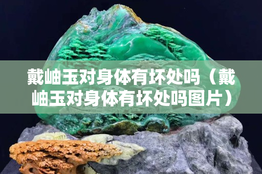 戴岫玉对身体有坏处吗（戴岫玉对身体有坏处吗图片）