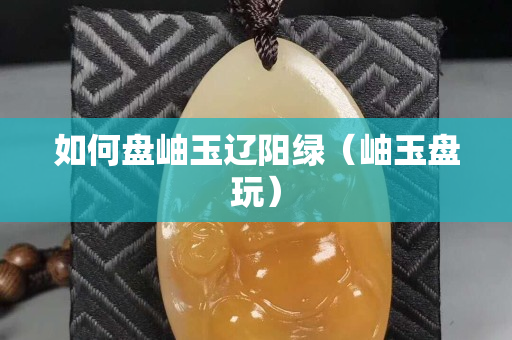 如何盘岫玉辽阳绿（岫玉盘玩）