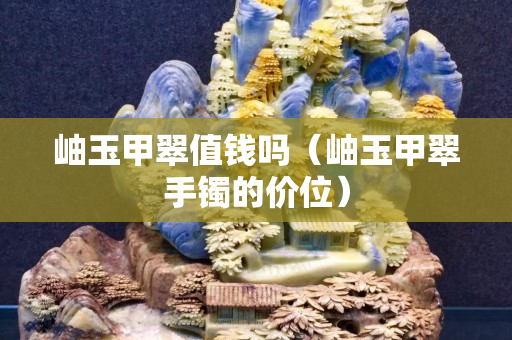 岫玉甲翠值钱吗（岫玉甲翠手镯的价位）