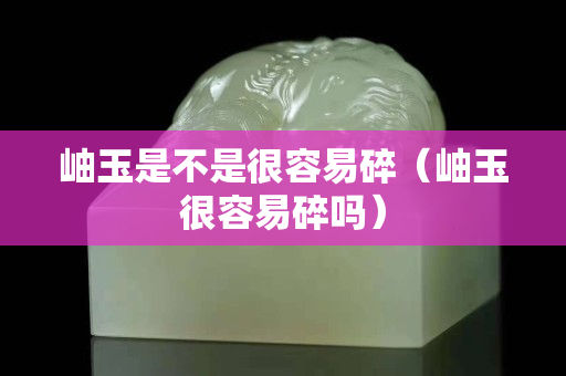 岫玉是不是很容易碎（岫玉很容易碎吗）