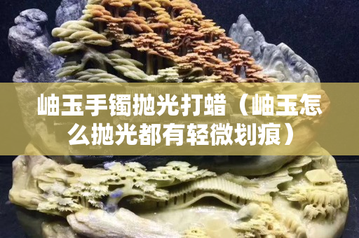 岫玉手镯抛光打蜡（岫玉怎么抛光都有轻微划痕）