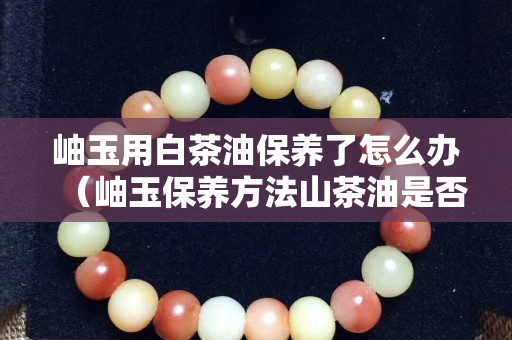 岫玉用白茶油保养了怎么办（岫玉保养方法山茶油是否可用）