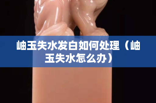 岫玉失水发白如何处理（岫玉失水怎么办）