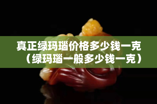 真正绿玛瑙价格多少钱一克（绿玛瑙一般多少钱一克）