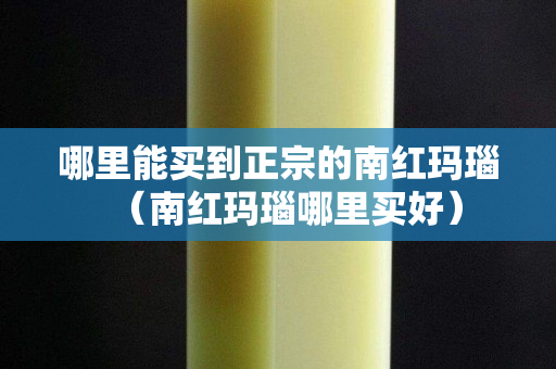 哪里能买到正宗的南红玛瑙（南红玛瑙哪里买好）