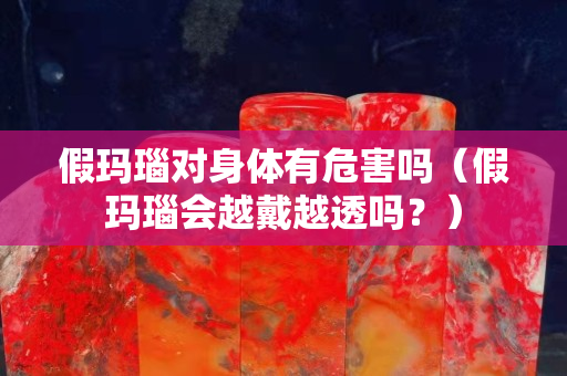 假玛瑙对身体有危害吗（假玛瑙会越戴越透吗？）