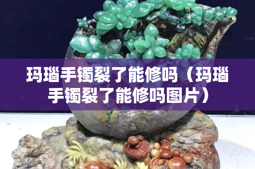 玛瑙手镯裂了能修吗（玛瑙手镯裂了能修吗图片）