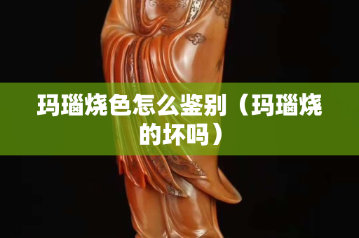 玛瑙烧色怎么鉴别（玛瑙烧的坏吗）