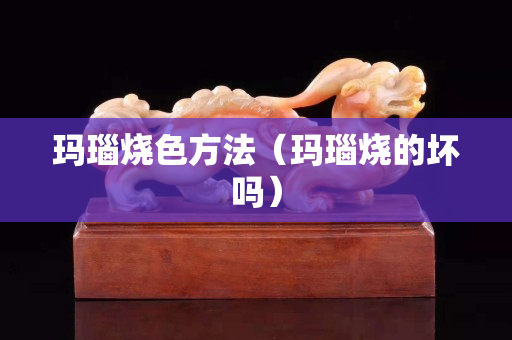 玛瑙烧色方法（玛瑙烧的坏吗）