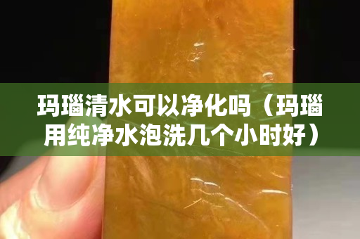 玛瑙清水可以净化吗（玛瑙用纯净水泡洗几个小时好）