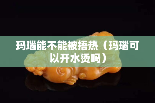 玛瑙能不能被捂热（玛瑙可以开水烫吗）