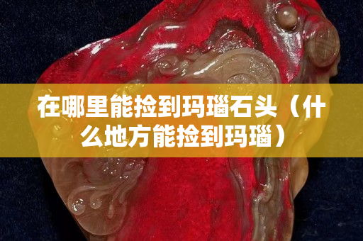 在哪里能捡到玛瑙石头（什么地方能捡到玛瑙）