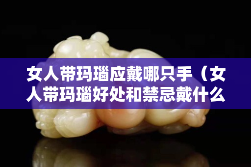 女人带玛瑙应戴哪只手（女人带玛瑙好处和禁忌戴什么手串最养人）