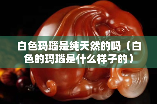 白色玛瑙是纯天然的吗（白色的玛瑙是什么样子的）