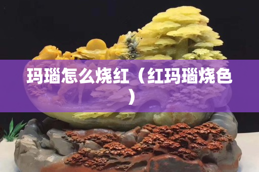 玛瑙怎么烧红（红玛瑙烧色）