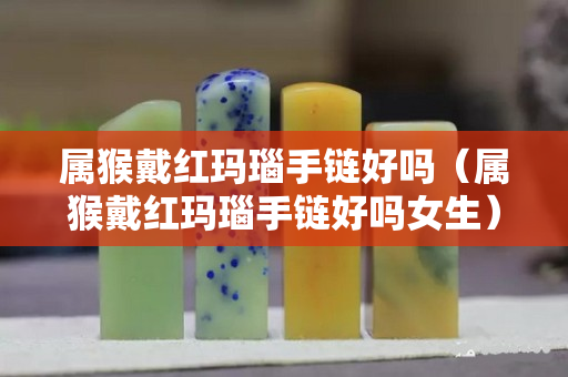 属猴戴红玛瑙手链好吗（属猴戴红玛瑙手链好吗女生）