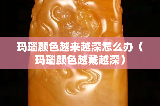 玛瑙颜色越来越深怎么办（玛瑙颜色越戴越深）