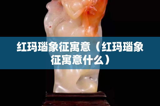 红玛瑙象征寓意（红玛瑙象征寓意什么）