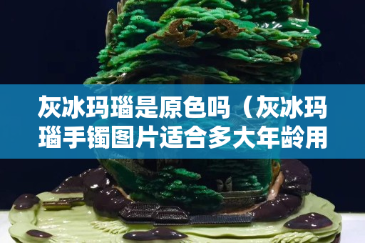灰冰玛瑙是原色吗（灰冰玛瑙手镯图片适合多大年龄用）