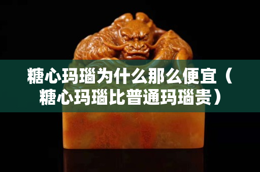 糖心玛瑙为什么那么便宜（糖心玛瑙比普通玛瑙贵）