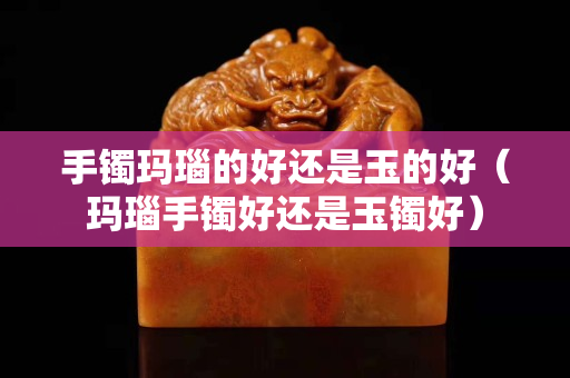手镯玛瑙的好还是玉的好（玛瑙手镯好还是玉镯好）
