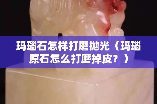 玛瑙石怎样打磨抛光（玛瑙原石怎么打磨掉皮？）