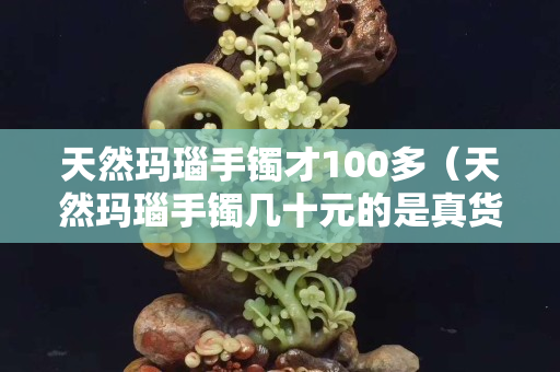 天然玛瑙手镯才100多（天然玛瑙手镯几十元的是真货吗）
