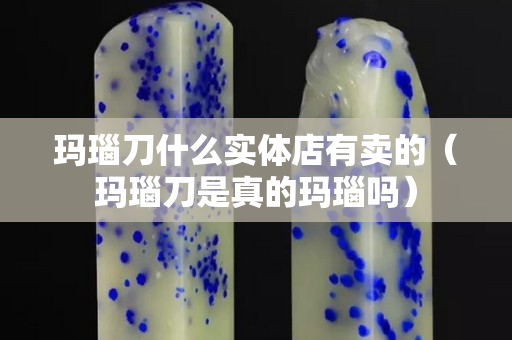 玛瑙刀什么实体店有卖的（玛瑙刀是真的玛瑙吗）