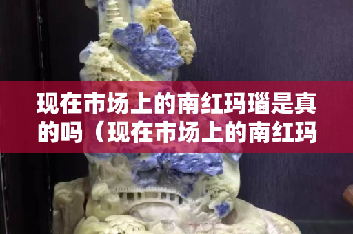 现在市场上的南红玛瑙是真的吗（现在市场上的南红玛瑙是真的吗值钱吗）