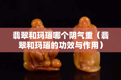 翡翠和玛瑙哪个阴气重（翡翠和玛瑙的功效与作用）