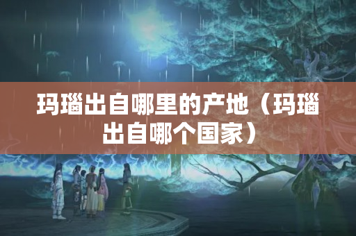 玛瑙出自哪里的产地（玛瑙出自哪个国家）