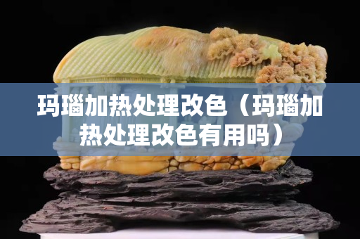 玛瑙加热处理改色（玛瑙加热处理改色有用吗）