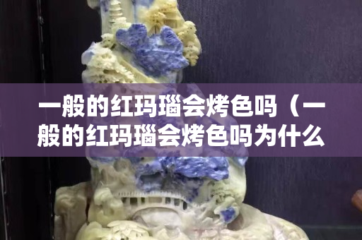 一般的红玛瑙会烤色吗（一般的红玛瑙会烤色吗为什么）