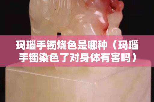 玛瑙手镯烧色是哪种（玛瑙手镯染色了对身体有害吗）