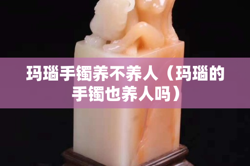 玛瑙手镯养不养人（玛瑙的手镯也养人吗）
