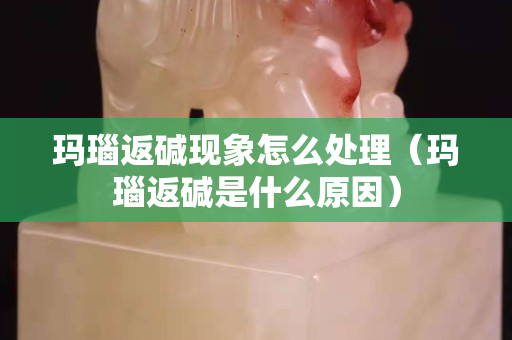 玛瑙返碱现象怎么处理（玛瑙返碱是什么原因）