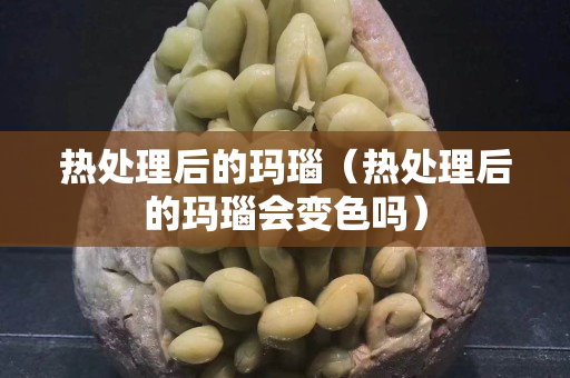 热处理后的玛瑙（热处理后的玛瑙会变色吗）