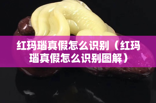 红玛瑙真假怎么识别（红玛瑙真假怎么识别图解）