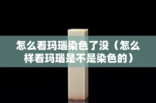 怎么看玛瑙染色了没（怎么样看玛瑙是不是染色的）