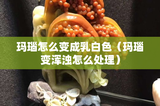 玛瑙怎么变成乳白色（玛瑙变浑浊怎么处理）